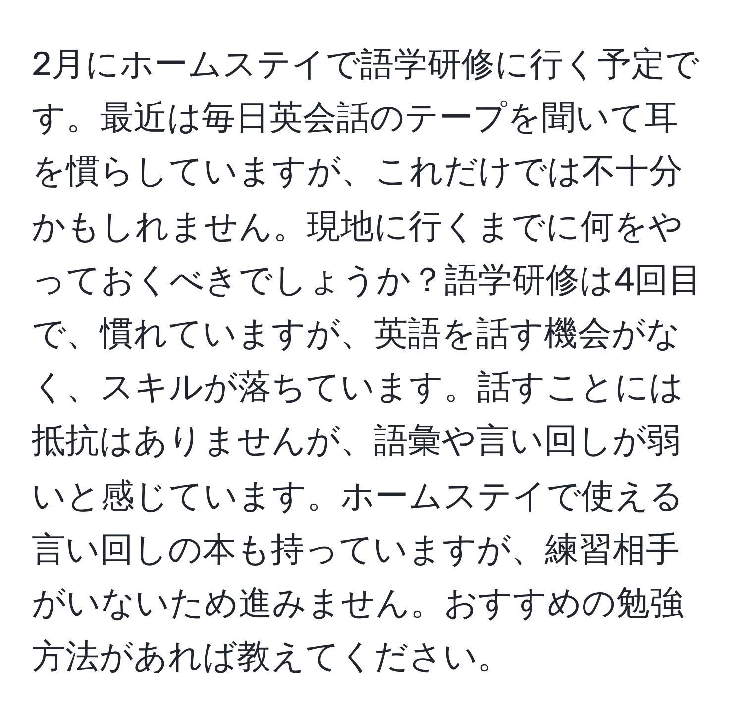 2月にホームステイで語学研修に行く予定です。最近は毎日英会話のテープを聞いて耳を慣らしていますが、これだけでは不十分かもしれません。現地に行くまでに何をやっておくべきでしょうか？語学研修は4回目で、慣れていますが、英語を話す機会がなく、スキルが落ちています。話すことには抵抗はありませんが、語彙や言い回しが弱いと感じています。ホームステイで使える言い回しの本も持っていますが、練習相手がいないため進みません。おすすめの勉強方法があれば教えてください。