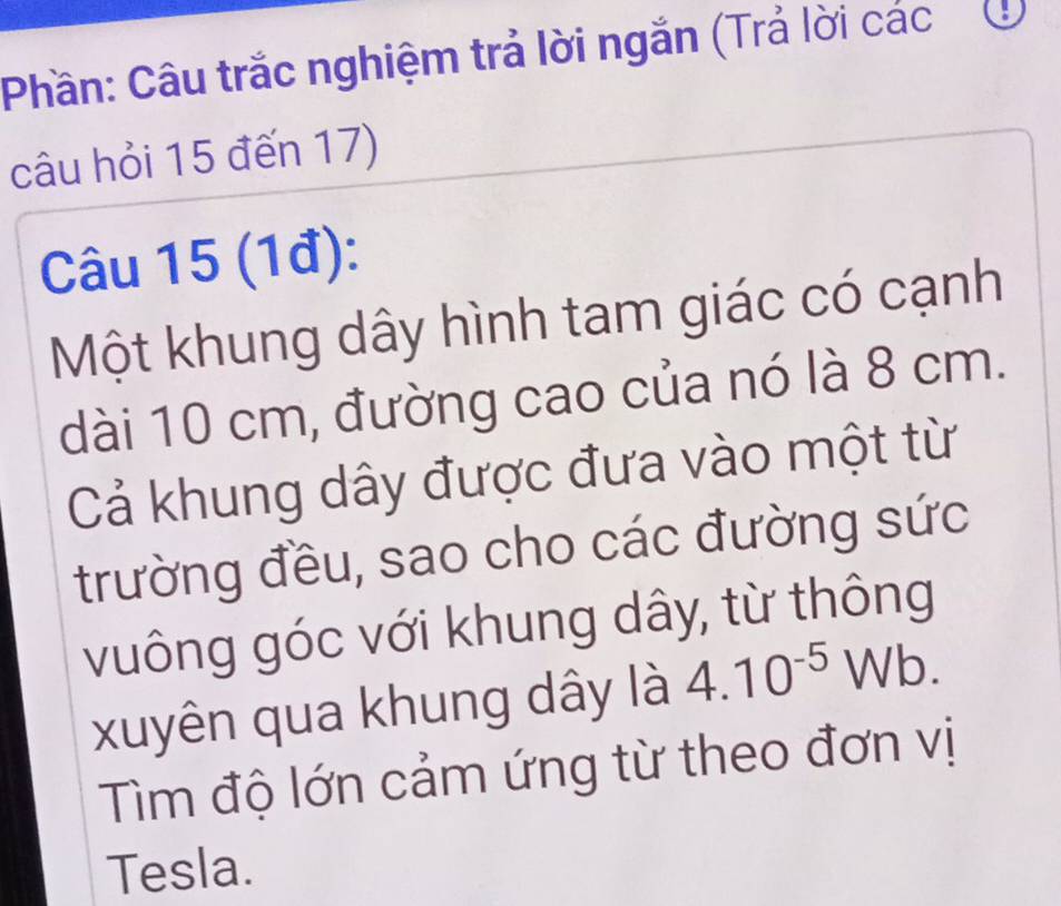 Phần: Câu trắc nghiệm trả lời ngắn (Trả lời các 
câu hỏi 15 đến 17) 
Câu 15 (1đ): 
Một khung dây hình tam giác có cạnh 
dài 10 cm, đường cao của nó là 8 cm. 
Cả khung dây được đưa vào một từ 
trường đều, sao cho các đường sức 
vuông góc với khung dây, từ thông 
xuyên qua khung dây là 4.10^(-5)Wb. 
Tìm độ lớn cảm ứng từ theo đơn vị 
Tesla.