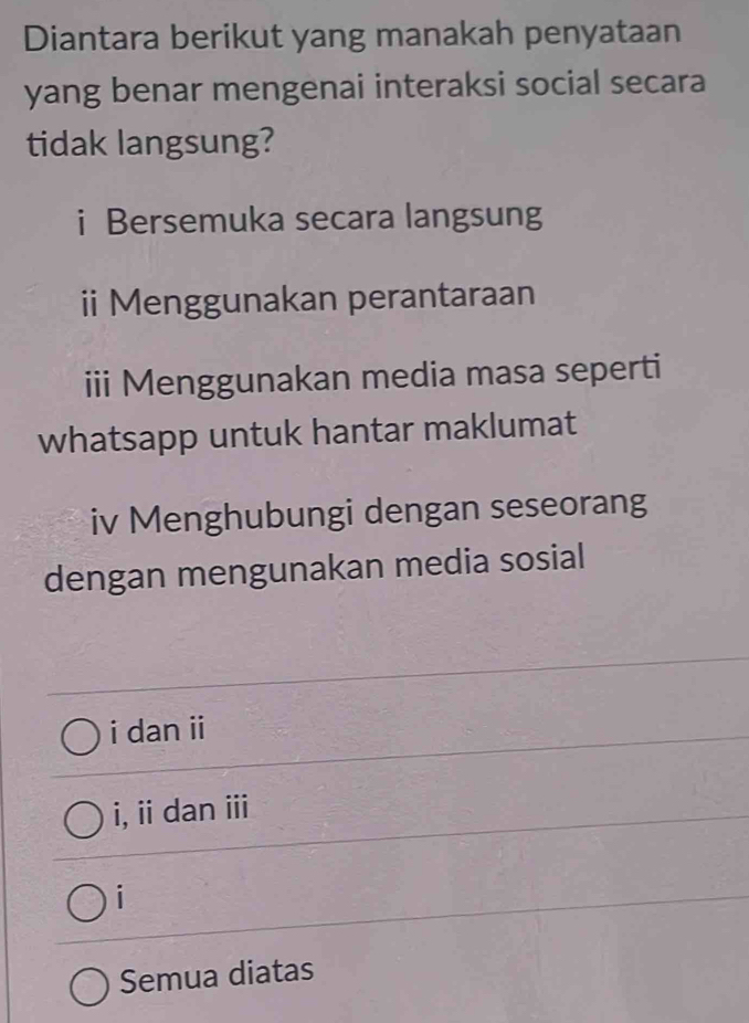 Diantara berikut yang manakah penyataan
yang benar mengenai interaksi social secara
tidak langsung?
i Bersemuka secara langsung
ii Menggunakan perantaraan
iii Menggunakan media masa seperti
whatsapp untuk hantar maklumat
iv Menghubungi dengan seseorang
dengan mengunakan media sosial
i dan ii
i, ii dan ii
i
Semua diatas