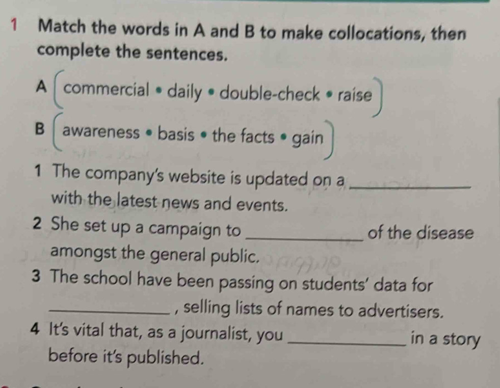 Match the words in A and B to make collocations, then 
complete the sentences. 
A commercial • daily • double-check • raise 
B │ awareness • basis • the facts • gain 
1 The company's website is updated on a_ 
with the latest news and events. 
2 She set up a campaign to _of the disease 
amongst the general public. 
3 The school have been passing on students' data for 
_, selling lists of names to advertisers. 
4 It's vital that, as a journalist, you _in a story 
before it's published.