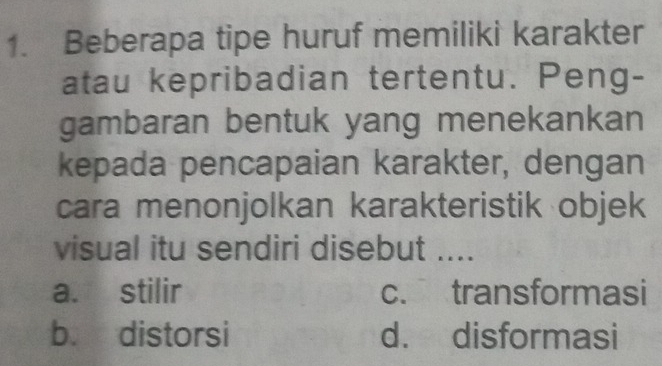 Beberapa tipe huruf memiliki karakter
atau kepribadian tertentu. Peng-
gambaran bentuk yang menekankan
kepada pencapaian karakter, dengan
cara menonjolkan karakteristik objek
visual itu sendiri disebut ....
a. stilir c. transformasi
b. distorsi d. disformasi