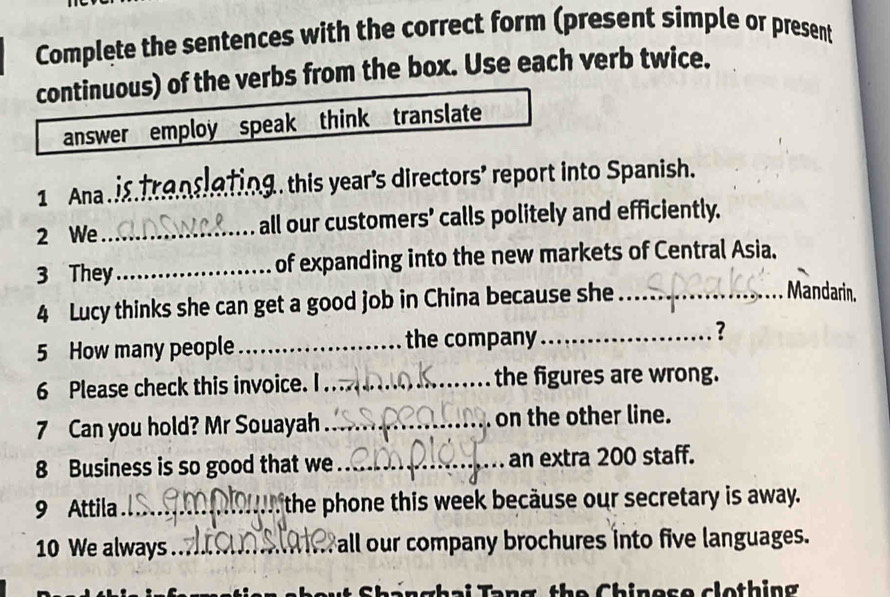 Complete the sentences with the correct form (present simple or present 
continuous) of the verbs from the box. Use each verb twice. 
answer employ speak think translate 
1 Ana._ g . this year's directors’ report into Spanish. 
2 We_ all our customers' calls politely and efficiently. 
3 They_ of expanding into the new markets of Central Asia. 
4 Lucy thinks she can get a good job in China because she_ 
Mandarin. 
5 How many people _the company _? 
6 Please check this invoice. I_ the figures are wrong. 
7 Can you hold? Mr Souayah _ on the other line. 
8 Business is so good that we_ an extra 200 staff. 
9 Attila_ the phone this week becäuse our secretary is away. 
10 We always_ Fall our company brochures into five languages. 
ghai Tang the Chinese clothing