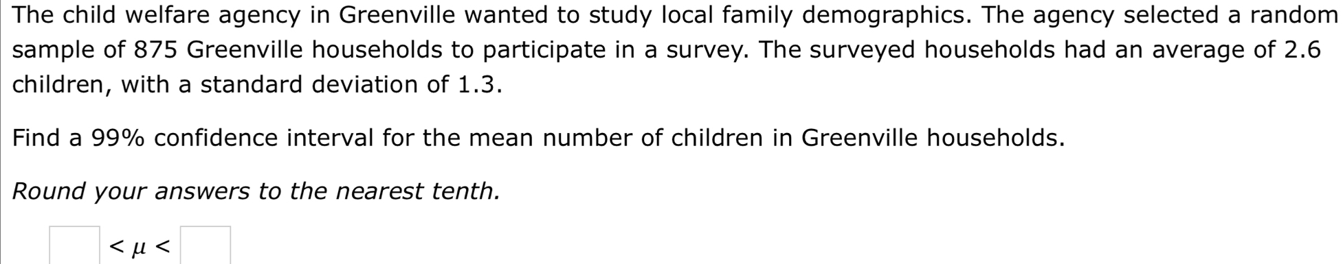 The child welfare agency in Greenville wanted to study local family demographics. The agency selected a random 
sample of 875 Greenville households to participate in a survey. The surveyed households had an average of 2.6
children, with a standard deviation of 1.3. 
Find a 99% confidence interval for the mean number of children in Greenville households. 
Round your answers to the nearest tenth.
□