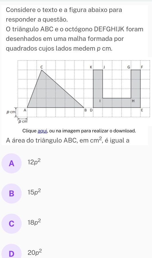 Considere o texto e a figura abaixo para
responder a questão.
O triângulo ABC e o octógono DEFGHIJK foram
desenhados em uma malha formada por
quadrados cujos lados medem p cm.
C
p cm A
p cm
Clique aqui, ou na imagem para realizar o download.
A área do triângulo ABC, em cm^2 , é igual a
A 12p^2
B 15p^2
C 18p^2
D 20p^2