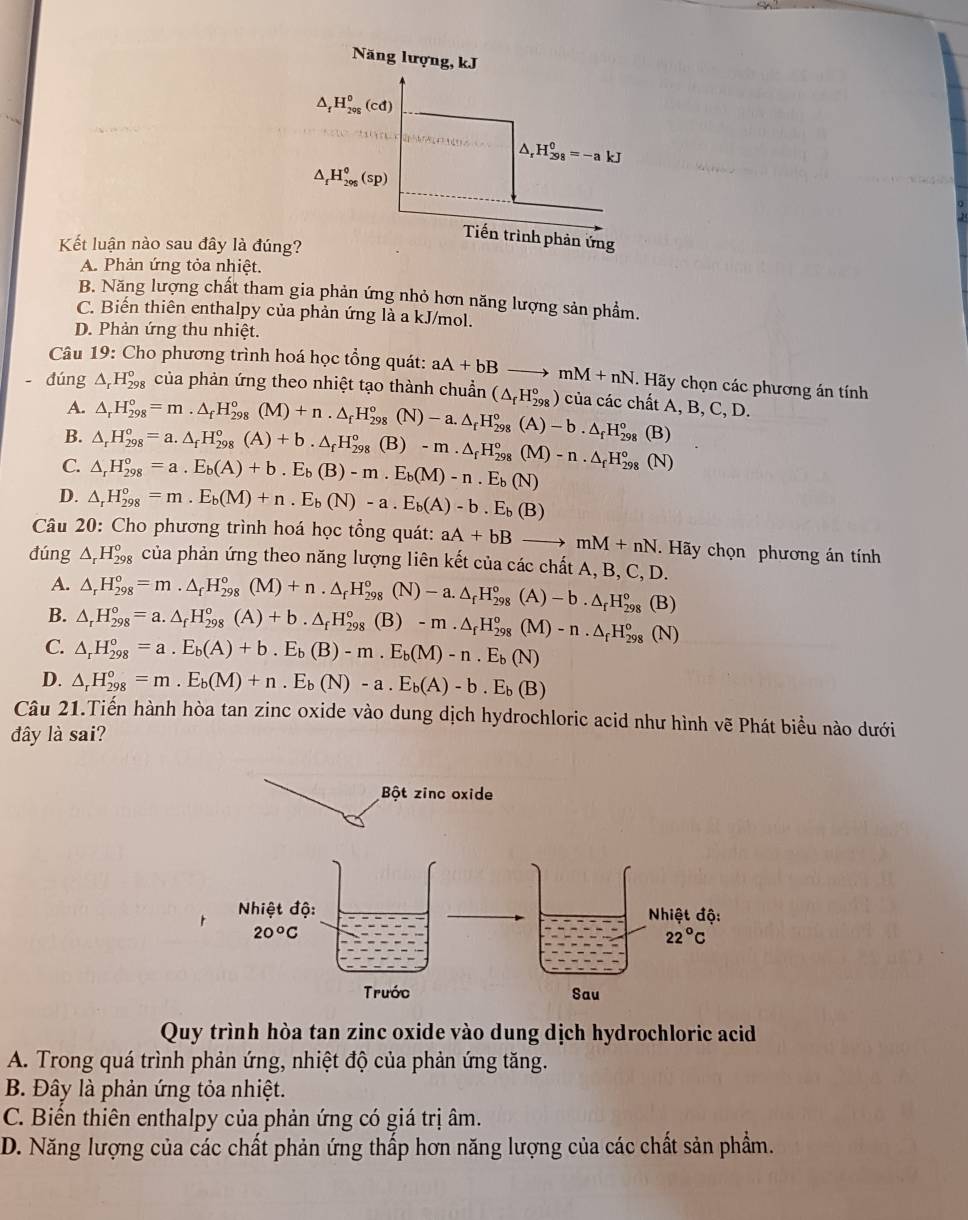 Năng lượng, kJ
△ _fH_(298)^0(cd)
△ _rH_(298)^0=-akJ
△ _fH_(296)°(sp)
Tiến trình phản ứng
Kết luận nào sau đây là đúng?
A. Phản ứng tỏa nhiệt.
B. Năng lượng chất tham gia phản ứng nhỏ hơn năng lượng sản phẩm.
C. Biến thiên enthalpy của phản ứng là a kJ/mol.
D. Phản ứng thu nhiệt.
Câu 19: Cho phương trình hoá học tổng quát: aA+bBto mM+nN. Hãy chọn các phương án tính
dúng △ _rH_(298)° của phản ứng theo nhiệt tạo thành chuẩn (△ _fH_(298)°) của các chất A,B,C,D.
A.
B. △ _rH_(298)°=m.△ _fH_(298)°(M)+n.△ _fH_(298)°(N)-a.△ _fH_(298)°(A)-b.△ _fH_(298)°
C. △ _rH_(298)°=a.E_b(A)+b.E_b(B)-m.E_b(M)-n.E_b(N) △ _rH_(298)°=a.△ _fH_(298)°(A)+b.△ _fH_(298)°(B)-m· -m· △ _fH_(298)°(M).△ _fH_(298)°(N) (B)
D. △ _rH_(298)°=m.E_b(M)+n.E_b(N)-a.E_b(A)-b.E_b(B)
Câu 20: Cho phương trình hoá học tổng quát: aA+bBto mM+nN Hãy chọn phương án tính
đúng △ _rH_(298)^o của phản ứng theo năng lượng liên kết của các chất A, B, C, D.
A. △ _r^((circ _298))^circ =m· 98H_(298)°(M)+n· △ _fH_(298)°(N)-a.△ _fH_(298)°(A)-b.△ _fH_(298)^o
B. △ _rH_(298)°=a.△ _fH_(298)°(A)+b.△ _fH_(298)°(B)-m· B)-m· △ _fH_(298)°(M)-n· △ _fH_29 (B)
C. △ _rH_(298)°=a.E_b(A)+b.E_b(B)-m.E_b(M)-n.E_b(N)
(N)
D. △ _rH_(29_298)°=m.E_b(M)+n.E_b(N)-a.E_b(A)-b.E_b(B)
Câu 21.Tiến hành hòa tan zinc oxide vào dung dịch hydrochloric acid như hình vẽ Phát biểu nào dưới
đây là sai?
Bột zinc oxide
Quy trình hòa tan zinc oxide vào dung dịch hydrochloric acid
A. Trong quá trình phản ứng, nhiệt độ của phản ứng tăng.
B. Đây là phản ứng tỏa nhiệt.
C. Biển thiên enthalpy của phản ứng có giá trị âm.
D. Năng lượng của các chất phản ứng thấp hơn năng lượng của các chất sản phẩm.