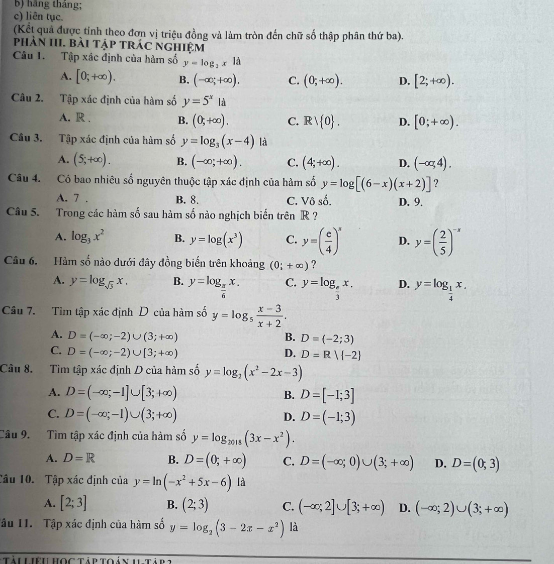 b) hãng tháng;
c) liên tục.
(Kết quả được tỉnh theo đơn vị triệu đồng và làm tròn đến chữ số thập phân thứ ba).
phàn III. bài tập trác nghiệm
Câu 1.  Tập xác định của hàm số y=log _2x|a
A. [0;+∈fty ).
B. (-∈fty ;+∈fty ). C. (0;+∈fty ). D. [2;+∈fty ).
Câu 2. Tập xác định của hàm số y=5^xla
A. R .
B. (0;+∈fty ). Rvee  0 . [0;+∈fty ).
C.
D.
Câu 3. Tập xác định của hàm số y=log _3(x-4) là
A. (5;+∈fty ). B. (-∈fty ;+∈fty ). C. (4;+∈fty ). D. (-∈fty ,4).
Câu 4. Có bao nhiêu số nguyên thuộc tập xác định của hàm số y=log [(6-x)(x+2)] ?
A. 7 . B. 8. C. Vô số. D. 9.
Câu 5. Trong các hàm số sau hàm số nào nghịch biến trên R ?
A. log _3x^2 B. y=log (x^3) C. y=( e/4 )^x y=( 2/5 )^-x
D.
Câu 6. Hàm số nào dưới đây đồng biến trên khoảng (0;+∈fty ) ?
A. y=log _sqrt(3)x. B. y=log _ π /6 x. C. y=log _ e/3 x. D. y=log _ 1/4 x.
Câu 7. Tìm tập xác định D của hàm số y=log _5 (x-3)/x+2 .
A. D=(-∈fty ;-2)∪ (3;+∈fty ) B. D=(-2;3)
C. D=(-∈fty ;-2)∪ [3;+∈fty ) D. D=R| -2
Câu 8. Tìm tập xác định D của hàm số y=log _2(x^2-2x-3)
A. D=(-∈fty ;-1]∪ [3;+∈fty ) D=[-1;3]
B.
C. D=(-∈fty ;-1)∪ (3;+∈fty ) D. D=(-1;3)
Câu 9. Tìm tập xác định của hàm số y=log _2018(3x-x^2).
A. D=R B. D=(0;+∈fty ) C. D=(-∈fty ;0)∪ (3;+∈fty ) D. D=(0;3)
Câu 10. Tập xác định của y=ln (-x^2+5x-6) là
A. [2;3] B. (2;3) C. (-∈fty ;2]∪ [3;+∈fty ) D. (-∈fty ;2)∪ (3;+∈fty )
lậu 11. Tập xác định của hàm số y=log _2(3-2x-x^2) là
tàu Liệu học tập toán