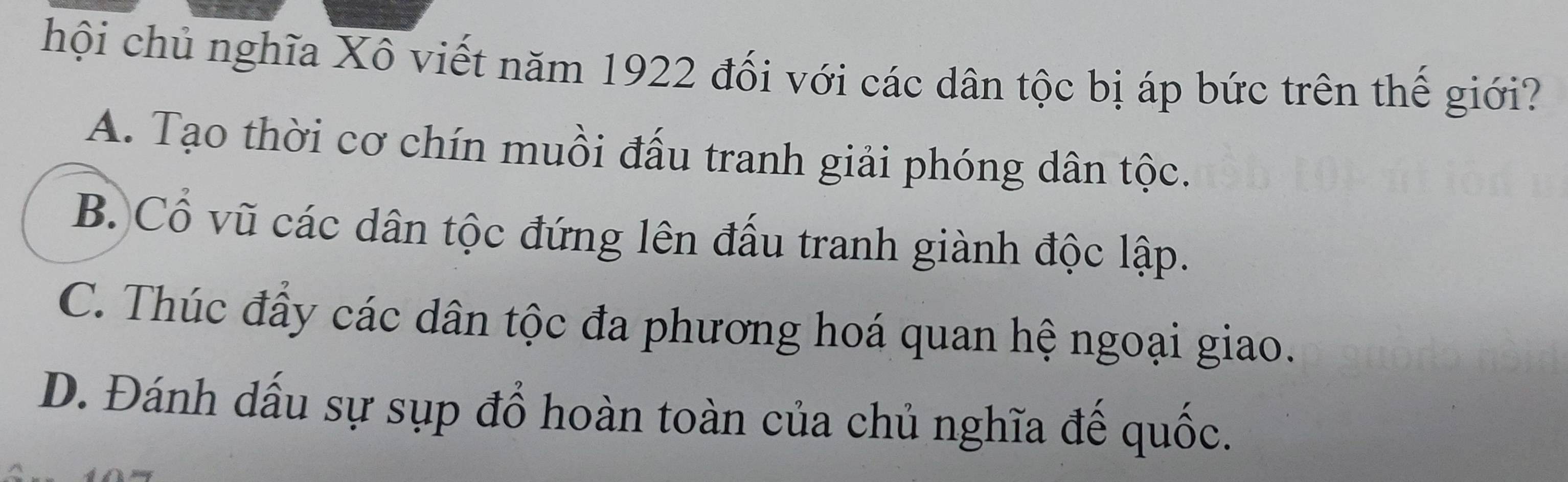 hội chủ nghĩa Xô viết năm 1922 đối với các dân tộc bị áp bức trên thế giới?
A. Tạo thời cơ chín muồi đấu tranh giải phóng dân tộc.
B. Cổ vũ các dân tộc đứng lên đấu tranh giành độc lập.
C. Thúc đấy các dân tộc đa phương hoá quan hệ ngoại giao.
D. Đánh dấu sự sụp đổ hoàn toàn của chủ nghĩa đế quốc.