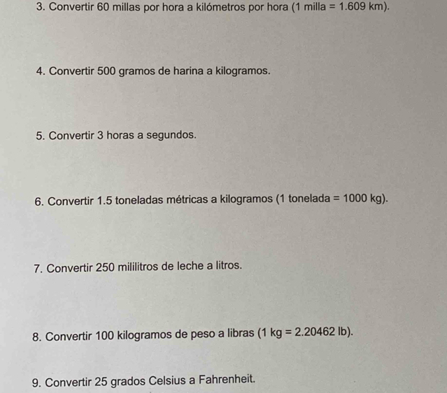 Convertir 60 millas por hora a kilómetros por hora (1milla=1.609km). 
4. Convertir 500 gramos de harina a kilogramos. 
5. Convertir 3 horas a segundos. 
6. Convertir 1.5 toneladas métricas a kilogramos (1 tonelada =1000kg). 
7. Convertir 250 mililitros de leche a litros. 
8. Convertir 100 kilogramos de peso a libras (1kg=2.20462lb). 
9. Convertir 25 grados Celsius a Fahrenheit.