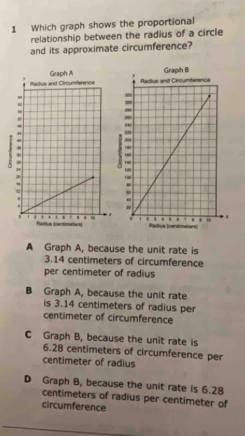 Which graph shows the proportional
relationship between the radius of a circle
and its approximate circumference?
Graph B

x x
Radius (certimetors) Radius (centimeters)
A Graph A, because the unit rate is
3.14 centimeters of circumference
per centimeter of radius
B Graph A, because the unit rate
is 3.14 centimeters of radius per
centimeter of circumference
C Graph B, because the unit rate is
6.28 centimeters of circumference per
centimeter of radius
D Graph B, because the unit rate is 6.28
centimeters of radius per centimeter of
circumference