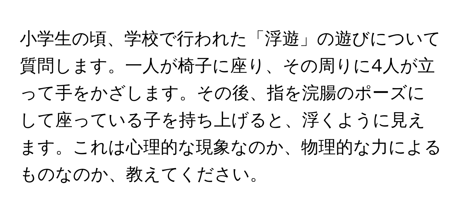 小学生の頃、学校で行われた「浮遊」の遊びについて質問します。一人が椅子に座り、その周りに4人が立って手をかざします。その後、指を浣腸のポーズにして座っている子を持ち上げると、浮くように見えます。これは心理的な現象なのか、物理的な力によるものなのか、教えてください。