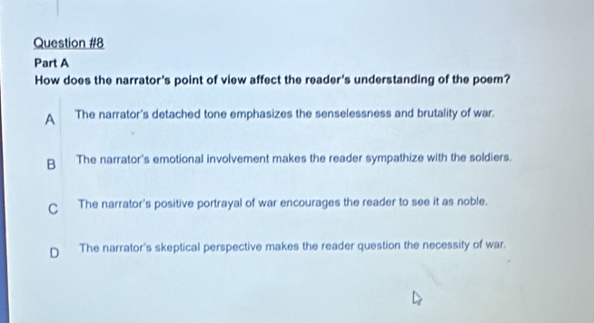 How does the narrator's point of view affect the reader's understanding of the poem?
A The narrator's detached tone emphasizes the senselessness and brutality of war.
B The narrator's emotional involvement makes the reader sympathize with the soldiers.
C The narrator's positive portrayal of war encourages the reader to see it as noble.
D The narrator's skeptical perspective makes the reader question the necessity of war.