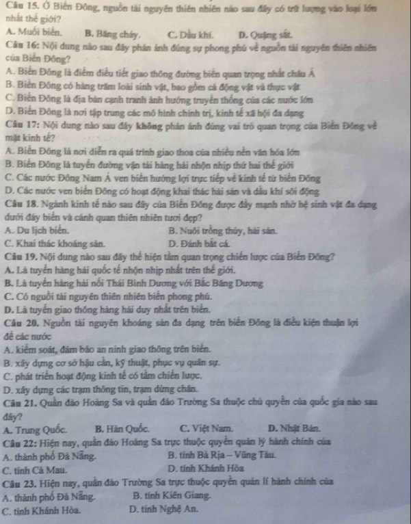 Ở Biến Đông, nguồn tài nguyên thiên nhiên nào sau đây có trữ lượng vào loại lớn
nhất thế giới?
A. Muối biển. B. Băng cháy, C. Dầu khí. D. Quặng sắt.
Câu 16: N()i dung nào sau đây phân ánh đúng sự phong phú về nguồn tải nguyên thiên nhiên
của Biển Đồng?
A. Biến Đông là điểm điều tiết giao thông đường biển quan trọng nhất châu Á
B. Biển Đồng có hàng trăm loài sinh vật, bao gồm cá động vật và thực vật
C. Biển Đông là địa bàn cạnh tranh ảnh hướng truyền thống của các nước lớn
D. Biến Đông là nơi tập trung các mô hình chính trị, kinh tế xã hội đa dạng
Câu 17: Nội dung nào sau đây không phản ánh đúng vai trò quan trọng của Biến Đông về
mặt kinh tế?
A. Biển Đông là nơi diễn ra quá trình giao thoa của nhiều nền văn hóa lớn
B. Biển Đông là tuyến đường vận tải hàng hải nhộn nhịp thứ hai thế giới
C. Các nước Đông Nam Á ven biển hướng lợi trực tiếp về kinh tế từ biển Đồng
D. Các nước ven biển Đông có hoạt động khai thác hài sán và dầu khi sôi động
Câu 18. Ngành kinh tế nào sau đây của Biến Đồng được đây mạnh nhờ hệ sinh vật đa dạng
dưới đấy biển và cảnh quan thiên nhiên tươi đẹp?
A. Du lịch biển. B. Nuôi trồng thủy, hài sân.
C. Khai thác khoáng sản. D. Đánh bắt cá.
Câu 19. Nội dung nào sau đây thể hiện tầm quan trọng chiến lược của Biển Đông?
A. Là tuyển hàng hái quốc tế nhộn nhịp nhất trên thế giới.
B. Là tuyến hàng hải nổi Thái Bình Dương với Bắc Băng Dương
C. Có nguồi tài nguyên thiên nhiên biển phong phú.
D. Là tuyến giao thống hàng hái duy nhất trên biển.
Câu 20, Nguồn tài nguyên khoáng sản đa dạng trên biển Đông là điều kiện thuận lợi
đề các nước
A. kiểm soát, đám bảo an nính giao thông trên biển.
B. xây dựng cơ sở hậu cần, kỹ thuật, phục vụ quân sự.
C. phát triển hoạt động kinh tế có tâm chiến lược.
D. xây dựng các trạm thông tin, trạm dừng chân.
Câu 21. Quần đảo Hoàng Sa và quân đảo Trường Sa thuộc chủ quyên của quốc gia nào sau
dây?
A. Trung Quốc. B. Hàn Quốc. C. Việt Nam. D. Nhật Bản.
Câu 22: Hiện nay, quần đảo Hoàng Sa trực thuộc quyên quản lý hành chính của
A. thành phố Đà Nẵng. B. tỉnh Bà Rịa - Vũng Tàu.
C. tinh Cã Mau. D. tinh Khánh Hòa
Câu 23. Hiện nay, quân đảo Trường Sa trực thuộc quyên quân lí hành chính của
A. thành phố Đả Nẵng, B. tinh Kiên Giang.
C. tinh Khánh Hòa. D. tính Nghệ An.