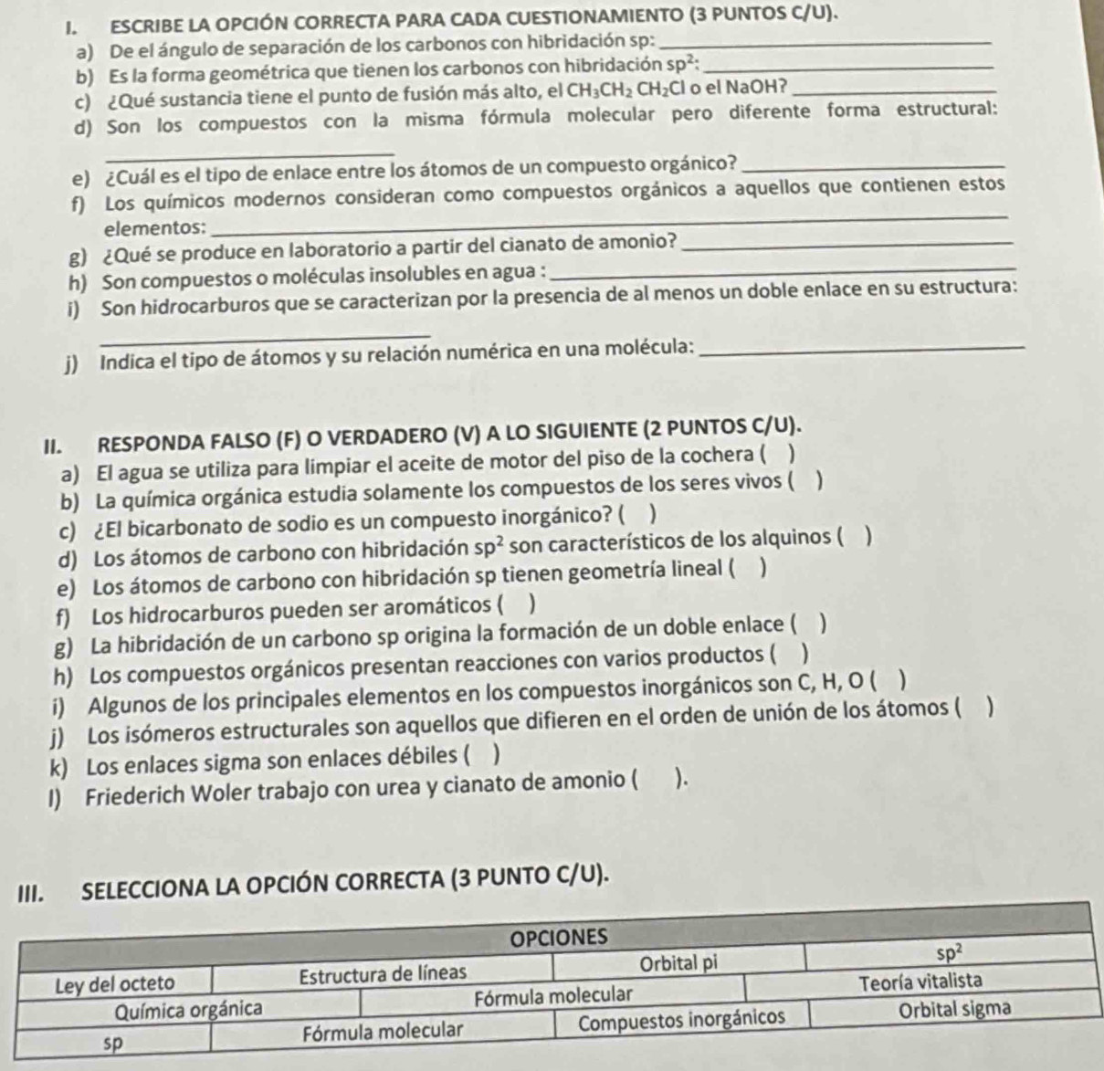 ESCRIBE LA OPCIÓN CORRECTA PARA CADA CUESTIONAMIENTO (3 PUNTOS C/U).
a) De el ángulo de separación de los carbonos con hibridación sp:_
b) Es la forma geométrica que tienen los carbonos con hibridación sp^2: _
c) ¿Qué sustancia tiene el punto de fusión más alto, el CH_3CH_2CH_2C Cl o el NaOHʔ_
d) Son los compuestos con la misma fórmula molecular pero diferente forma estructural:
_
e) ¿Cuál es el tipo de enlace entre los átomos de un compuesto orgánico?_
_
f) Los químicos modernos consideran como compuestos orgánicos a aquellos que contienen estos
elementos:
g) ¿Qué se produce en laboratorio a partir del cianato de amonio?_
h) Son compuestos o moléculas insolubles en agua :_
i) Son hidrocarburos que se caracterizan por la presencia de al menos un doble enlace en su estructura:
_
j) Indica el tipo de átomos y su relación numérica en una molécula:_
II. RESPONDA FALSO (F) O VERDADERO (V) A LO SIGUIENTE (2 PUNTOS C/U).
a) El agua se utiliza para limpiar el aceite de motor del piso de la cochera ( )
b) La química orgánica estudia solamente los compuestos de los seres vivos ( )
c) ¿El bicarbonato de sodio es un compuesto inorgánico? ( )
d) Los átomos de carbono con hibridación sp^2 son característicos de los alquinos ( )
e) Los átomos de carbono con hibridación sp tienen geometría lineal ( )
f) Los hidrocarburos pueden ser aromáticos ( )
g) La hibridación de un carbono sp origina la formación de un doble enlace ( )
h) Los compuestos orgánicos presentan reacciones con varios productos ( )
i) Algunos de los principales elementos en los compuestos inorgánicos son C, H, O ( )
j) Los isómeros estructurales son aquellos que difieren en el orden de unión de los átomos ( )
k) Los enlaces sigma son enlaces débiles ( )
I) Friederich Woler trabajo con urea y cianato de amonio ( ).
III. SELECCIONA LA OPCIÓN CORRECTA (3 PUNTO C/U).