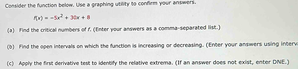 Consider the function below. Use a graphing utility to confirm your answers.
f(x)=-5x^2+30x+8
(a) Find the critical numbers of f. (Enter your answers as a comma-separated list.) 
(b) Find the open intervals on which the function is increasing or decreasing. (Enter your answers using interv 
(c) Apply the first derivative test to identify the relative extrema. (If an answer does not exist, enter DNE.)