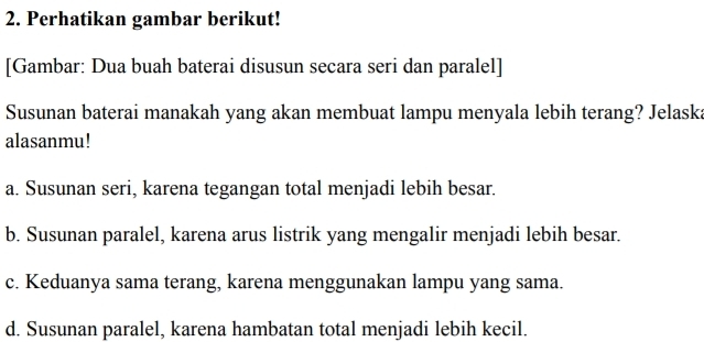 Perhatikan gambar berikut!
[Gambar: Dua buah baterai disusun secara seri dan paralel]
Susunan baterai manakah yang akan membuat lampu menyala lebih terang? Jelaska
alasanmu!
a. Susunan seri, karena tegangan total menjadi lebih besar.
b. Susunan paralel, karena arus listrik yang mengalir menjadi lebih besar.
c. Keduanya sama terang, karena menggunakan lampu yang sama.
d. Susunan paralel, karena hambatan total menjadi lebih kecil.