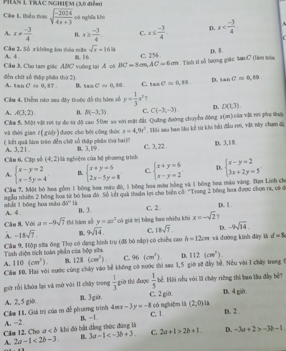 PHAN 1. TRÁC NGHIỆM (3,0 điểm)
Câu 1. Biểu thức sqrt(frac -2024)4x+3 có nghĩa khí
A. x!=  (-3)/4  B. x≥  (-3)/4 . C. x≤  (-3)/4 . D. x A
C
Câu 2. Số x không âm thỏa mãn sqrt(x)=1616
A. 4 . B. 16 C. 256 . D. 8.
Câu 3. Cho tam giác ABC vuông tại A có BC=8cm,AC=6cm. Tính tỉ số lượng giác tan C (làm tròn
đến chữ số thập phân thứ 2).
A. tan Capprox 0,87. B. tan Capprox 0,86. C. tan Capprox 0,88. D. tan Capprox 0,89.
Câu 4. Điểm nào sau đây thuộc đồ thị hàm số y= 1/3 x^2 ?
A. A(3;2). B. B(-3;3). C. C(-3;-3). D. D(1;3).
Câu 5. Một vật rơi tự do từ độ cao 50m so với mặt đất. Quãng đường chuyển động s(m) của vật rơi phụ thuộ
và thời gian t(gidy ) được cho bởi công thức s=4,9t^2. Hỏi sau bao lâu kể từ khi bắt đầu rơi, vật này chạm đã
( kết quả làm tròn đến chữ số thập phân thứ hai)?
A. 3,21 . B. 3,19 . C. 3, 22 . D. 3,1 8 .
Câu 6. Cặp số (4;2) là nghiệm của hệ phương trình
A. beginarrayl x-y=2 x-5y=4endarray. B. beginarrayl x+y=6 2x-5y=8endarray. C. beginarrayl x+y=6 x-y=2endarray. . D. beginarrayl x-y=2 3x+2y=5endarray. .
Câu 7. Một bó hoa gồm 1 bông hoa màu đỏ, 1 bộng hoa màu hồng và 1 bông hoa màu vàng. Bạn Linh cho
ngẫu nhiên 2 bông hoa từ bó hoa đó. Số kết quả thuận lợi cho biến cố: “Trong 2 bông hoa được chọn ra, có d
nhất 1 bông hoa màu ddelta '' 'là C. 2 .
A. 4 . B. 3. D. 1.
Câu 8. Với a=-9sqrt(7) thì hàm số y=ax^2 có giá trị bằng bao nhiêu khi x=-sqrt(2) ?
A. -18sqrt(7). B. 9sqrt(14). C. 18sqrt(7). D. -9sqrt(14).
Câu 9. Hộp sữa ông Thọ có dạng hình trụ (đã bỏ nắp) có chiều ca _0h=12cm và đường kính đáy là d=8
Tính diện tích toàn phần của hộp sữa.
A. 110(cm^2). B. 128(cm^2). C. 96(cm^2). D. 112(cm^2).
Câu 10. Hai vòi nước cùng chảy vào bể không có nước thì sau 1,5 giờ sẽ đầy bề. Nếu vòi I chãy trong 0
giờ rồi khóa lại và mở vòi II chảy trong  1/3  giờ thi được  1/5  bể. Hội nếu vòi II chảy riêng thì bao lâu đầy bề?
A. 2,5 giờ. B. 3 giờ. C. 2 giờ. D. 4 giờ.
Câu 11. Giá trị của m đề phương trình 4mx-3y=-8 có nghiệm là (2;0) là D. 2 .
A. -2 . B. -1.
C. 1 .
Câu 12. Cho a khi đó bất đẳng thức đúng là
A. 2a-1<2b-3. B. 3a-1 C. 2a+1>2b+1. D. -3a+2>-3b-1.
12