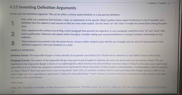 Kepões, L7 Lereao L. 
4.15 Inventing Defnition Arguments 
Invent your own definition argument. This can be either a criteria-based definition or a sine quu non definition. 
First, write out a sentence that includes a claim, an explanation of the specific thing's qualities (some expert testimony or a law if needed), and a 
1 definition that the audience must assume or that you must make explicit. Use the terms "so" and "since" to make the connections among the parts 
clear. 
Then, expand on this sentence by writing a short paragraph that presents the argument. In your paragraph, avoid the terms "so" and "since." Add 
2 some qualification. Elaborate and explain where neces]ary. Consider stating your assumed definition or leaving it unstated, depending on your 
audlence. 
3 Once everyone has posted to the discussion forum, choose another student's post. Identify one strength and one area for improvement in their 
definition argument. Post your feedback as a reply. 
SAMPLE SUBMISSION 
Sentence Format: The Impossible Burger is made primarily of soy protein concentrate SO it should not be marketed as meat SINCE meat is animal flesh. 
Paragraph Format: The makers of the Impossible Burger have gone to great lengths to replicate the taste, the aroma and even the texture of beef. The stan 
ingredient in the Impossible Burger is heme or soy leghemoglobin, which enhances its color and flavor and even makes it "bleed" in the same way a beef burger 
does when it is cut. While the company's commitment to improving the flavor and texture of their product is commendable, it is misleading to label the product 
as "meat." Meat is "flesh that came from a once-living animal" (Sebo 167), an essential condition that the soy-based Impossible Burger does not fulfil. In fact 
every single one of its ingredients is plant-based. Calling the Impossible Burger "meat" confuses consumers and does a disservice to cattle ranchers and others 
who work in the meat industry. 
Work Cited 
Sebo, Jeff. "The Ethics and Politics of Plant-Based and Cultured Meat." The Ethics Forum, vol. 13. no. 1, 2018, pp. 159 -183, httox adolont/10.7202/1055123e