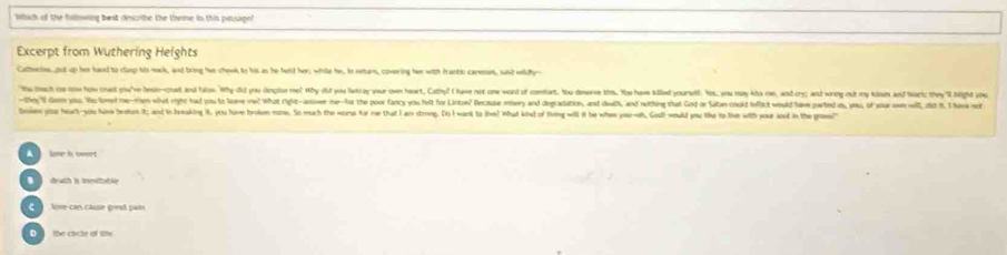Miich of the fulnwing best describe the theme in this passage
Excerpt from Wuthering Heights
Catherins, put up her hand to clasp his nook, and bring hvs choot to his as he held her; while he, in return, covering her with frantic carset, said widhy-
"he tach c iw how oued you've besin-couet and tahs. Why did yau dinpise me! Why did you betay your own heart, Calhy? I have not om word of comfort. You dneve ths. Yoe hawe kiled yourself Yos, you may kha can, and cr and wing out m k 
-the;"I dem yo. No loed methem wbut ih had yos to leme mw! What right-aower me--for the poor fancy you felt for Linte? Recause mery and deguatation, and dwth, and neithing that God or Satan cold feflict woul la parted n, ous of ou 
boen yise heart-you have bestun it; and in breaking it, you have broken mme. So much the worse for me that I an strong. Do I want to live? What kind of thimg will it be whes you-oh, Godl would you lke to live with your soud in the groae!"
lame i onert
drath is inesitabie
C love can cause gread pain
D the clrcle of lihe