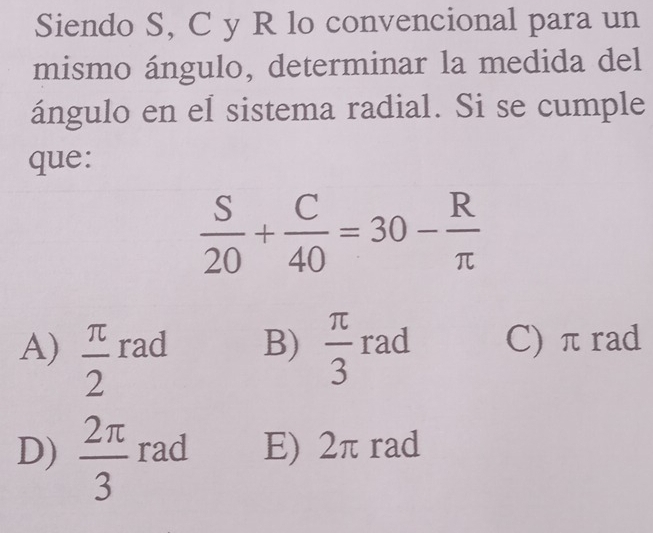 Siendo S, C y R lo convencional para un
mismo ángulo, determinar la medida del
ángulo en eI sistema radial. Si se cumple
que:
 S/20 + C/40 =30- R/π  
A)  π /2  rad B)  π /3  rad C) π rad
D)  2π /3  rad E) 2π rad