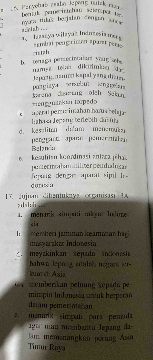 Penyebab usaha Jepang untuk mem
bentuk pemerintahan setempat ter
1.
I nyata tidak berjalan dengan lancar
adalah ....
a、 luasnya wilayah Indonesia meng-
hambat pengiriman aparat peme
rintah
b. tenaga pemerintahan yang sebe
narnya telah dikirimkan dari
Jepang, namun kapal yang ditum-
panginya tersebut tenggelam
karena diserang oleh Sekutu
menggunakan torpedo
e: aparat pemerintahan harus belajar
bahasa Jepang terlebih dahulu
d. kesulitan dalam menemukan
pengganti aparat pemerintahan
Belanda
e. kesulitan koordinasi antara pihak
pemerintahan militer pendudukan
Jepang dengan aparat sipil In-
donesia
17. Tujuan dibentuknya organisasi 3A
adalah ....
a. menarik simpati rakyat Indone-
sia
b. memberi jaminan keamanan bagi
masyarakat Indonesia. meyakinkan kepada Indonesia
bahwa Jepang adalah negara ter-
kuat di Asia
d memberikan peluang kepada pe-
mimpin Indonesia untuk berperan
dalam pemerintahan
e. menarik simpati para pemuda
agar mau membantu Jepang da-
lam memenangkan perang Asia
Timur Raya