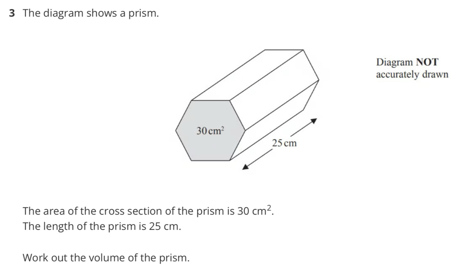 The diagram shows a prism.
Diagram NOT
accurately drawn
The area of the cross section of the prism is 30cm^2.
The length of the prism is 25 cm.
Work out the volume of the prism.