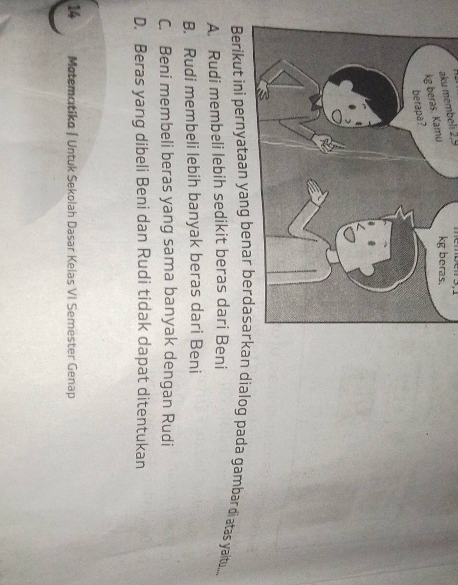 aku membeli 2, 9
an dialog pada gambar di atas yaitu....
A. Rudi membeli lebih sedikit beras dari Beni
B. Rudi membeli lebih banyak beras dari Beni
C. Beni membeli beras yang sama banyak dengan Rudi
D. Beras yang dibeli Beni dan Rudi tidak dapat ditentukan
14 Matematika|Untuk Sekolah Dasar Kelas VI Semester Genap