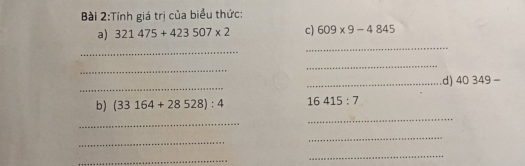 Tính giá trị của biểu thức: 
a) 321475+423507* 2 c) 609* 9-4845
_ 
_ 
_ 
_ 
_ 
_d) 40349-
b) (33164+28528):4
16415:7
_ 
_ 
_ 
_ 
_ 
_