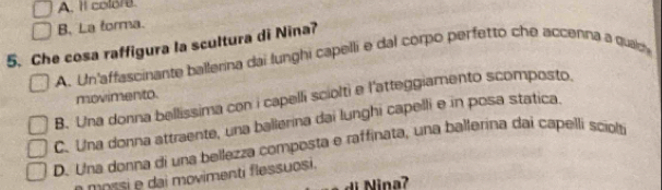 A. It colore.
B. La forma.
5. Che cosa raffigura la scultura di Nina?
A. Un'affascinante ballerina dai lunghi capelli e dal corpo perfetto che accenna a quaic
movimento.
B. Una donna bellissima con i capelli sciolti e l'atteggiamento scomposto.
C. Una donna attraente, una ballerina dai lunghi capelli e in posa statica.
D. Una donna di una bellezza composta e raffinata, una ballerina dai capelli sciol
mossi e dai movimenti flessuosi.
Nina?