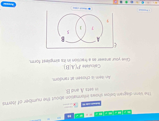 5A 58 5C sD 5E* BF 5G 5H 
51 Summar 
Bookwork code: 5G Calculator 
not allowed 
The Venn diagram below shows information about the number of items 
in sets A and B. 
An item is chosen at random. 
Calculate P(A|B). 
Give your answer as a fraction in its simplest form. 
< Previous 
Answer