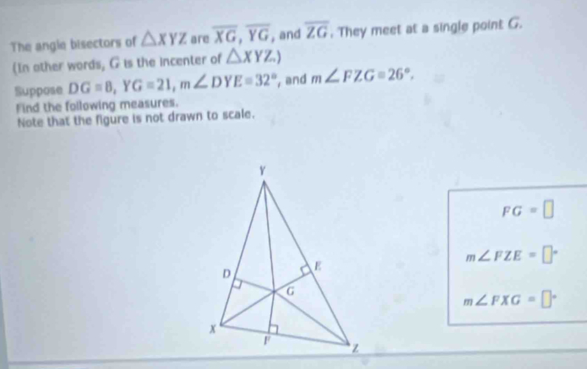 The angle bisectors of △ XYZ are overline XG, overline YG , and overline ZG. They meet at a single point G. 
(In other words, G is the incenter of △ XYZ.) 
Suppose DG=8, YG=21, m∠ DYE=32° , and m∠ FZG=26°, 
Find the following measures. 
Note that the figure is not drawn to scale.
FG=□
m∠ FZE=□°
m∠ FXG=□°