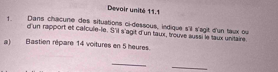 Devoir unité 11.1 
1. Dans chacune des situations ci-dessous, indique s'il s'agit d'un taux ou 
d'un rapport et calcule-le. S'il s'agit d'un taux, trouve aussi le taux unitaire. 
a) Bastien répare 14 voitures en 5 heures. 
_ 
_