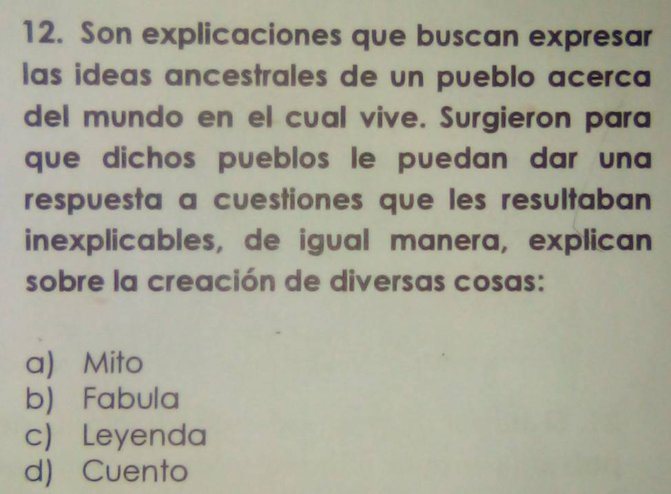 Son explicaciones que buscan expresar
las ideas ancestrales de un pueblo acerca
del mundo en el cual vive. Surgieron para
que dichos pueblos le puedan dar una 
respuesta a cuestiones que les resultaban
inexplicables, de igual manera, explican
sobre la creación de diversas cosas:
a) Mito
b) Fabula
c) Leyenda
d) Cuento