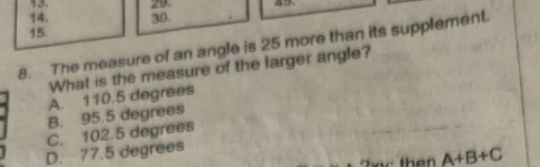 42
14. 30.
15.
8. The measure of an angle is 25 more than its supplement.
What is the measure of the larger angle?
A. 110.5 degrees
B. 95.5 degrees
C. 102.5 degrees
D. 77.5 degrees
th en A+B+C