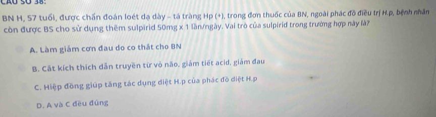 BN H, 57 tuổi, được chấn đoán loét dạ dày - tá tràng Hp (+), trong đơn thuốc của BN, ngoài phác đồ điều trị H. p, bệnh nhân
còn được BS cho sử dụng thêm sulpirid 50mg x 1 lần/ngày. Vai trò của sulpirid trong trường hợp này là?
A. Làm giảm cơn đau do co thát cho BN
B. Cất kích thích dẫn truyền từ vỏ não, giảm tiết acid, giảm đau
C. Hiệp đồng giúp tăng tác dụng diệt H.p của phác đồ diệt H. p
D. A và C đều đúng