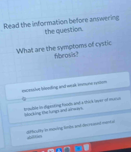 Read the information before answering
the question.
What are the symptoms of cystic
fibrosis?
excessive bleeding and weak immune system
trouble in digesting foods and a thick layer of mucus
blocking the lungs and airways.
difficulty in moving limbs and decreased mental
abilities