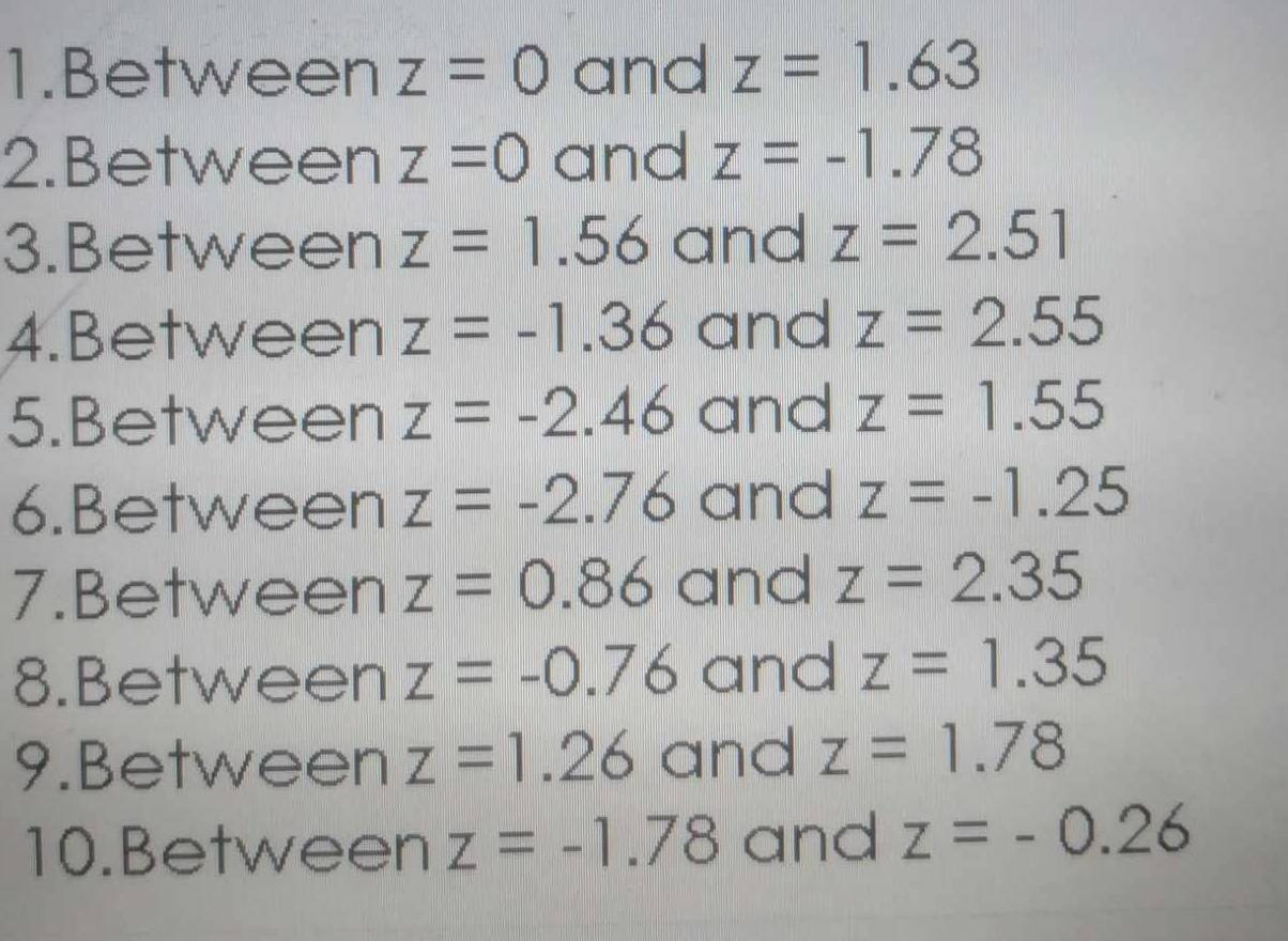 Between z=0 and z=1.63
2.Between z=0 and z=-1.78
3.Between z=1.56 and z=2.51
4.Between z=-1.36 and z=2.55
5.Between z=-2.46 and z=1.55
6.Between z=-2.76 and z=-1.25
7.Between z=0.86 and z=2.35
8.Between z=-0.76 and z=1.35
9.Between z=1.26 and z=1.78
10.Between z=-1.78 and z=-0.26