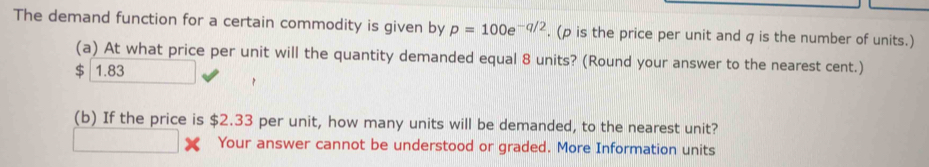 The demand function for a certain commodity is given by p=100e^(-q/2). (ρ is the price per unit and q is the number of units.)
(a) At what price per unit will the quantity demanded equal 8 units? (Round your answer to the nearest cent.)
$ 1.83
(b) If the price is $2.33 per unit, how many units will be demanded, to the nearest unit?
Your answer cannot be understood or graded. More Information units