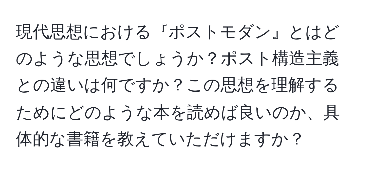 現代思想における『ポストモダン』とはどのような思想でしょうか？ポスト構造主義との違いは何ですか？この思想を理解するためにどのような本を読めば良いのか、具体的な書籍を教えていただけますか？