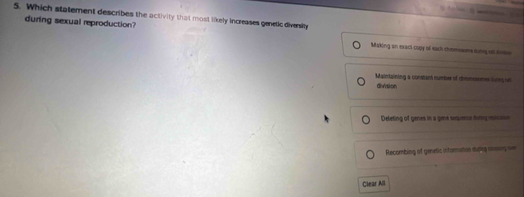 Which statement describes the activity that most likely increases genetic diversity
during sexual reproduction?
Making an exact copy of each chromosome during cel sidon
Maintaining a constant number of chromosomes daing o
division
Deleting of genes in a gene sequence doring rslication
Recombing of genetic information durng cossing over
Clear All