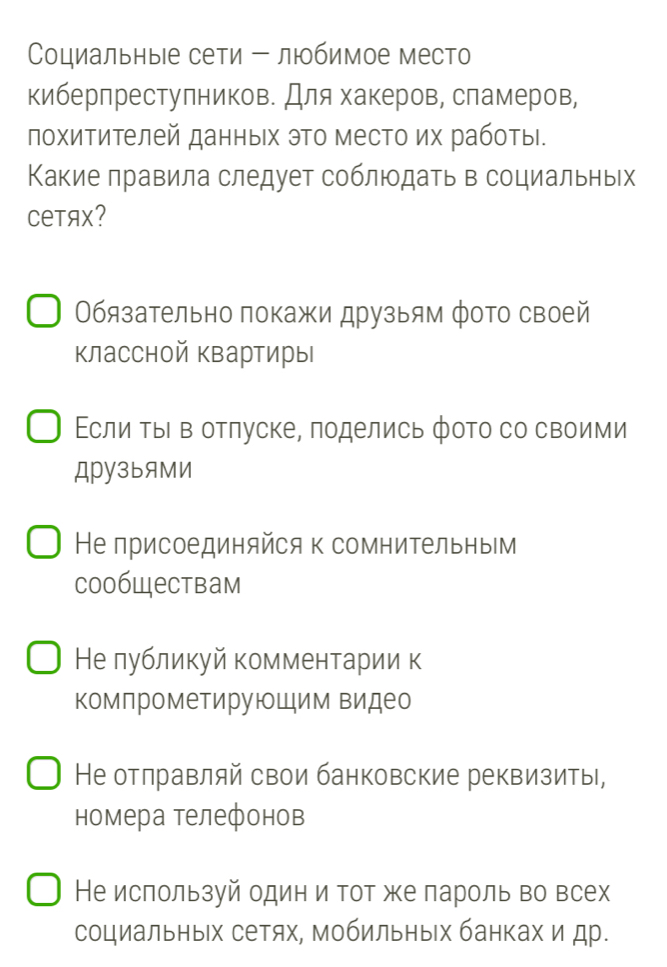 Социальныее сети - любимое место
киберпреступников. Для хакеров, сламеров,
похитителей данных эΤо место их работы.
Какие правила следует соблюодать в социальных
CеTяX?
бязательно покажи друзьям фото своей
классной квартиры
Εсли ΤыΙ в отлуске, поделись фото со своими
Дру3ыяМИ
Не присоединяйся к сомнительны⊂м
Coобществам
Нелубликуй комментарии к
комлрометирующим видео
Не отлравляй свои банковские реквизиты,
номера телефонов
Не ислользуй один и тот же лароль во всех
социальных сетях, Мобильных банках и др.