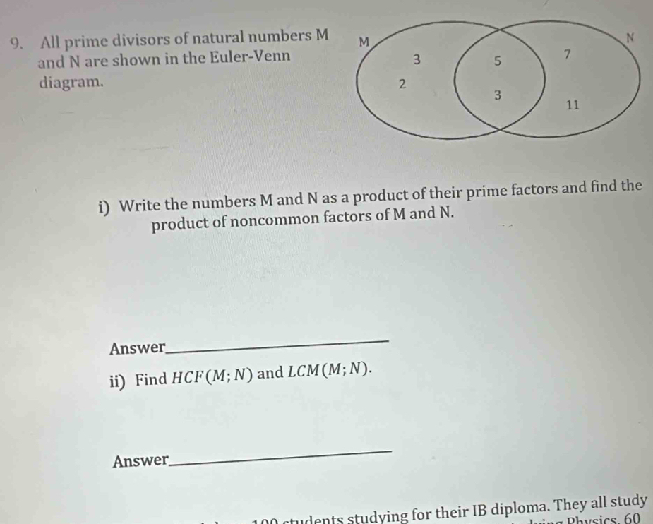 All prime divisors of natural numbers M
and N are shown in the Euler-Venn 
diagram. 
i) Write the numbers M and N as a product of their prime factors and find the 
product of noncommon factors of M and N. 
Answer 
_ 
ii) Find HCF(M;N) and LCM(M;N). 
Answer 
_ 
tudents studying for their IB diploma. They all study 
Physics 60