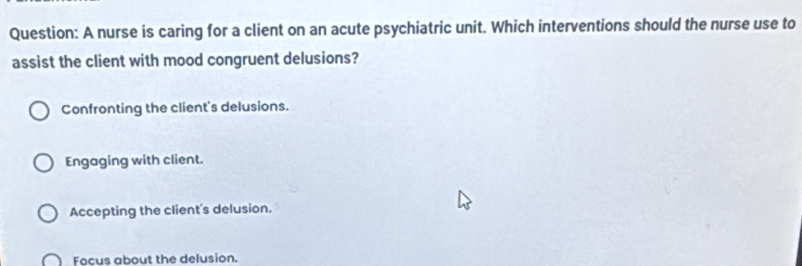 A nurse is caring for a client on an acute psychiatric unit. Which interventions should the nurse use to
assist the client with mood congruent delusions?
Confronting the client's delusions.
Engaging with client.
Accepting the client's delusion.
Focus about the delusion.