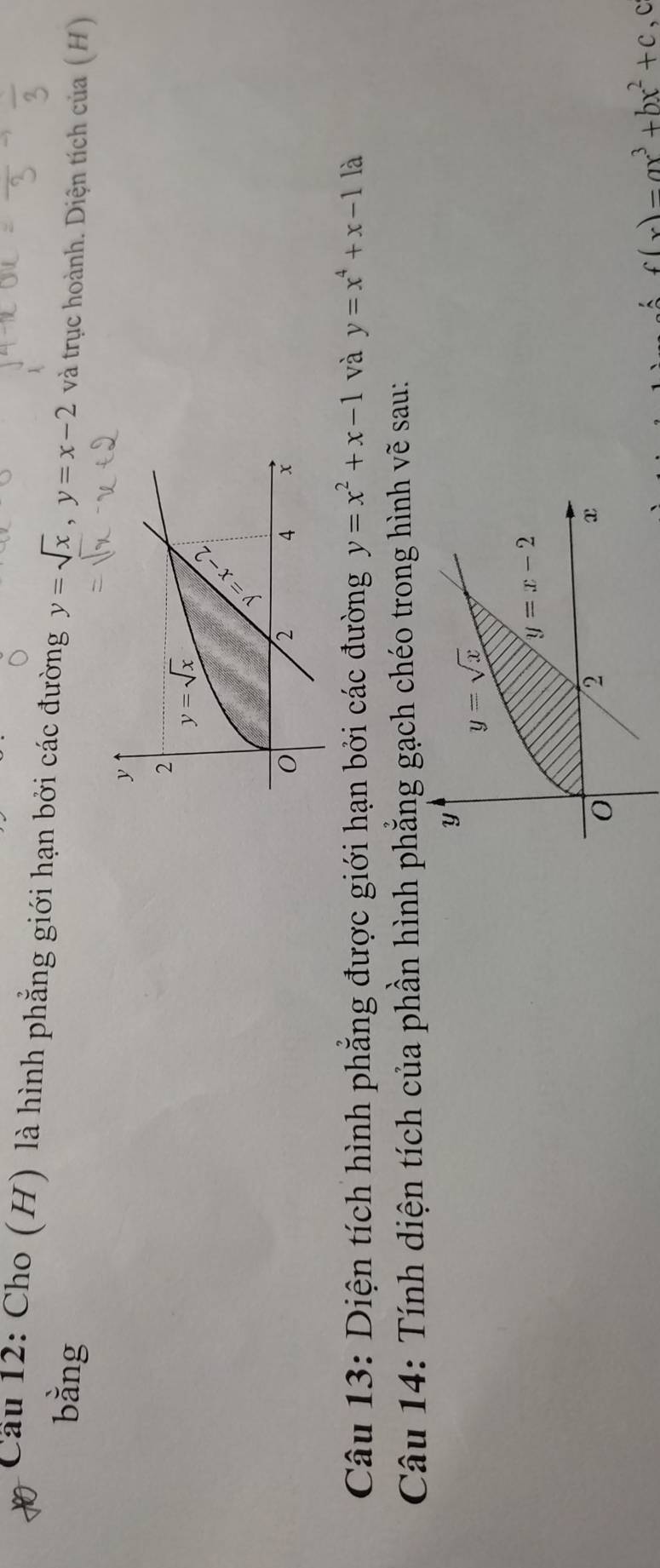 Cầu 12: Cho (H) là hình phẳng giới hạn bởi các đường y=sqrt(x),y=x-2 và trục hoành. Diện tích của (H)
bằng
Câu 13: Diện tích hình phẳng được giới hạn bởi các đường y=x^2+x-1 và y=x^4+x-1 là
Câu 14: Tính diện tích của phần hình phẳng gạch chéo trong hình vẽ sau:
y
y=sqrt(x)
y=x-2
0
2
x
f(x)=ax^3+bx^2+c ,c