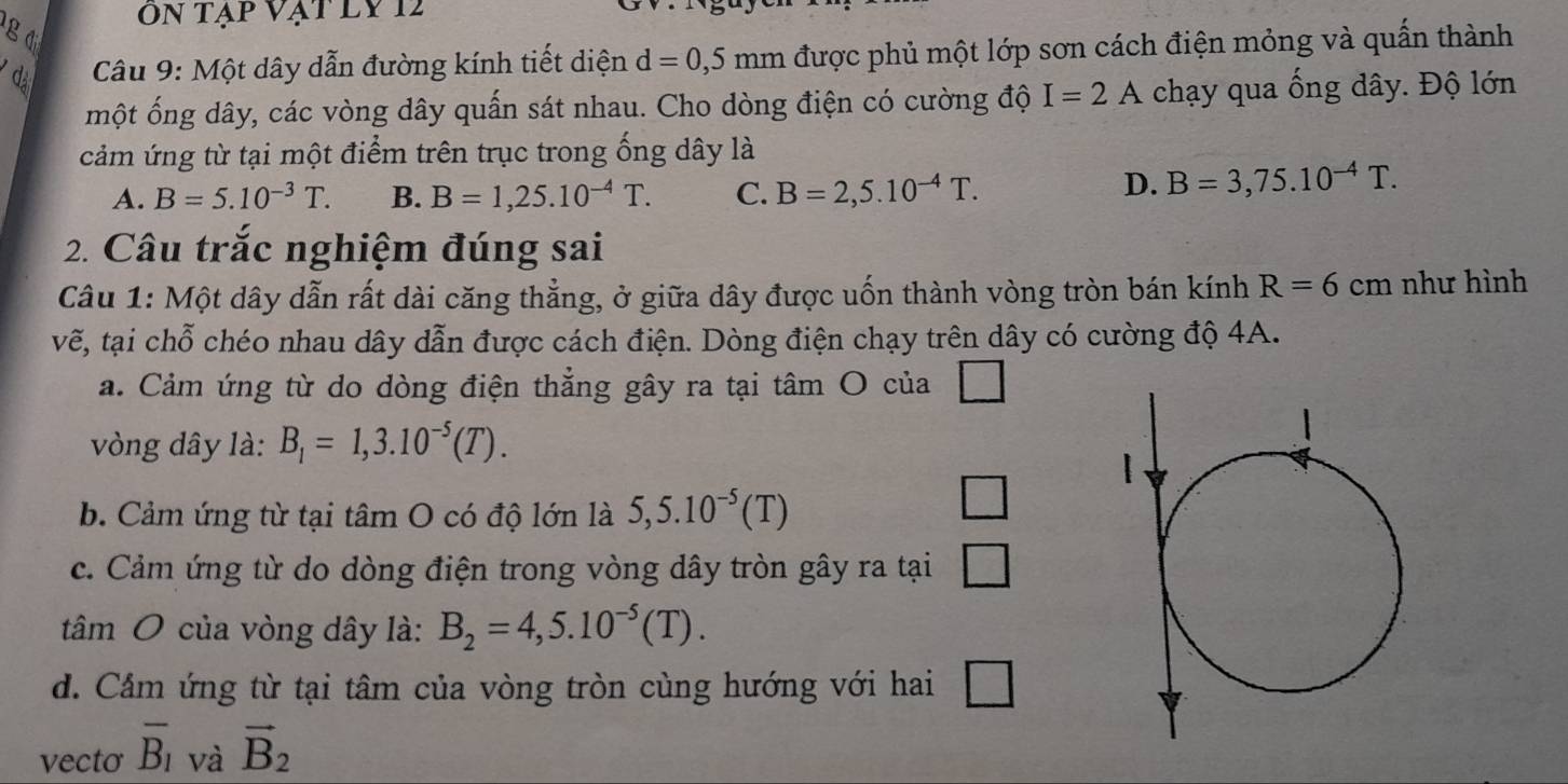 Tạp Vạt Ly 12
g đ
d Câu 9: Một dây dẫn đường kính tiết diện d=0,5mm được phủ một lớp sơn cách điện mỏng và quấn thành
một ống dây, các vòng dây quấn sát nhau. Cho dòng điện có cường độ I=2A chạy qua ống dây. Độ lớn
cảm ứng từ tại một điểm trên trục trong ống dây là
A. B=5.10^(-3)T. B. B=1,25.10^(-4)T. C. B=2,5.10^(-4)T.
D. B=3,75.10^(-4)T. 
2. Câu trắc nghiệm đúng sai
Câu 1: Một dây dẫn rất dài căng thẳng, ở giữa dây được uốn thành vòng tròn bán kính R=6cm như hình
vẽ, tại chỗ chéo nhau dây dẫn được cách điện. Dòng điện chạy trên dây có cường độ 4A.
a. Cảm ứng từ do dòng điện thẳng gây ra tại tâm O của □ 
vòng dây là: B_1=1,3.10^(-5)(T).
b. Cảm ứng từ tại tâm O có độ lớn là 5,5.10^(-5)(T)
□
c. Cảm ứng từ do dòng điện trong vòng dây tròn gây ra tại □ 
tâm O của vòng dây là: B_2=4,5.10^(-5)(T).
d. Cảm ứng từ tại tâm của vòng tròn cùng hướng với hai □ 
vecto overline B_1 và vector B_2