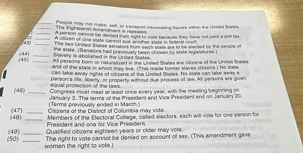 People may not make, sell, or transport intoxicating liquors within the United States. 
_The Eighteenth Amendment is repealed. 
_A person cannot be denied their right to vote because they have not paid a poll tax. 
2 _A citizen of one state cannot sue another state in federal court 
(43) _The two United States senators from each state are to be elected by the people of 
the state. (Senators had previously been chosen by state legislatures.) 
(44) _Slavery is abolished in the United States. 
(45) _All persons born or naturalized in the United States are citizens of the United States 
and of the state in which they live. (This made former slaves citizens.) No state 
can take away rights of citizens of the United States. No state can take away a 
person's life, liberty, or property without due process of law. All persons are given 
equal protection of the laws. 
(46) _Congress must meet at least once every year, with the meeting beginning on 
January 3. The terms of the President and Vice President end on January 20. 
(Terms previously ended in March.) 
(47) _Citizens of the District of Columbia may vote. 
(48) _Members of the Electoral College, called electors, each will vote for one person for 
President and one for Vice President. 
(49) _Qualified citizens eighteen years or older may vote. 
(50) _The right to vote cannot be denied on account of sex. (This amendment gave 
women the right to vote.)