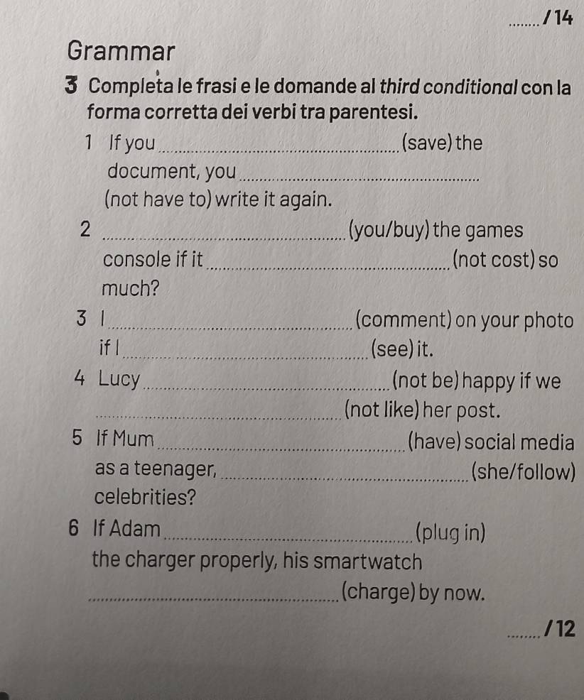 Grammar 
3 Completa le frasi e le domande al third conditional con la 
forma corretta dei verbi tra parentesi. 
1 If you_ (save) the 
document, you_ 
(not have to) write it again. 
2 _(you/buy) the games 
console if it _(not cost) so 
much? 
3 1_ (comment) on your photo 
if l_ (see) it. 
4 Lucy_ (not be) happy if we 
_(not like) her post. 
5 If Mum _(have) social media 
as a teenager, _(she/follow) 
celebrities? 
6 If Adam _(plug in) 
the charger properly, his smartwatch 
_(charge) by now. 
_/12