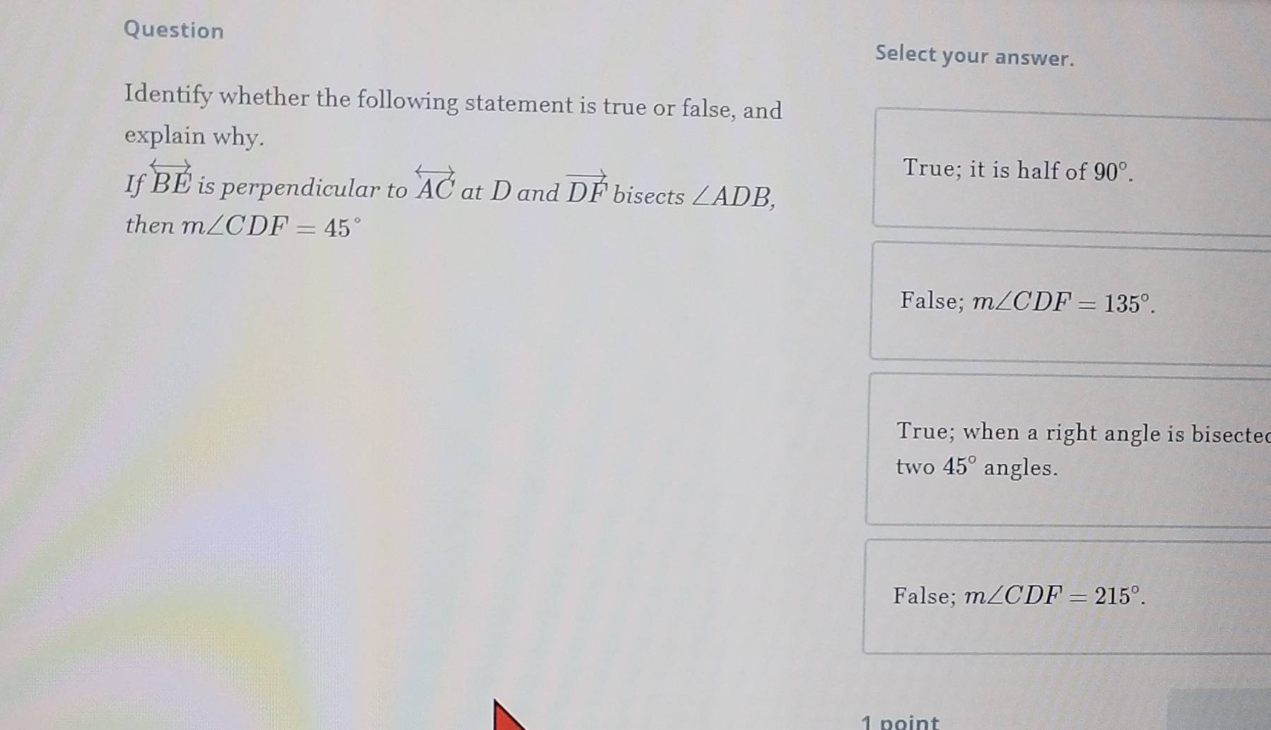 Question Select your answer.
Identify whether the following statement is true or false, and
explain why.
True; it is half of 90°. 
If overleftrightarrow BE is perpendicular to overleftrightarrow AC at D and vector DF bisects ∠ ADB, 
then m∠ CDF=45°
False; m∠ CDF=135°.
True; when a right angle is bisected
two 45° angles.
False; m∠ CDF=215°. 
1 point