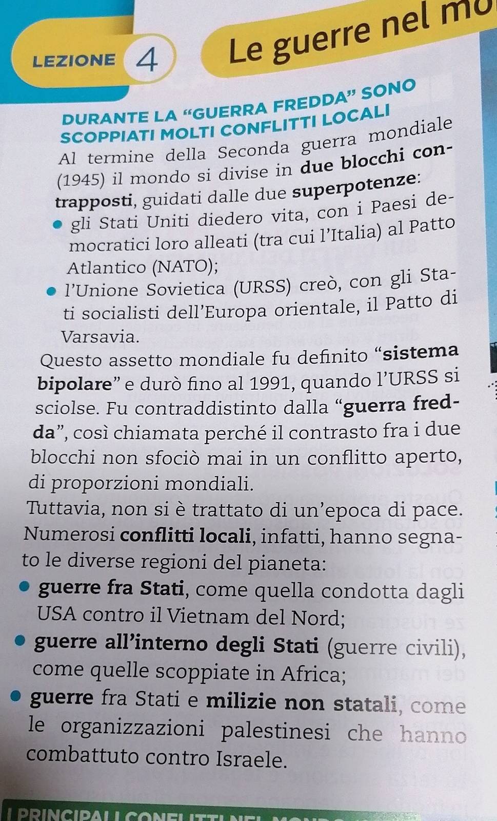 LEZIONE 4
Le guerre nel mo
DURANTE LA “GUERRA FREDDA” SONO
SCOPPIATI MOLTI CONFLITTI LOCALI
Al termine della Seconda guerra mondiale
(1945) il mondo si divise in due blocchi con-
trapposti, guidati dalle due superpotenze:
gli Stati Uniti diedero vita, con i Paesi de-
mocratici loro alleati (tra cui l’Italia) al Patto
Atlantico (NATO);
l'Unione Sovietica (URSS) creò, con gli Sta-
ti socialisti dell’Europa orientale, il Patto di
Varsavia.
Questo assetto mondiale fu definito “sistema
bipolare” e durò fino al 1991, quando 1' URSS si
sciolse. Fu contraddistinto dalla “guerra fred-
da”, così chiamata perché il contrasto fra i due
blocchi non sfociò mai in un conflitto aperto,
di proporzioni mondiali.
Tuttavia, non si è trattato di un’epoca di pace.
Numerosi conflitti locali, infatti, hanno segna-
to le diverse regioni del pianeta:
guerre fra Stati, come quella condotta dagli
USA contro il Vietnam del Nord;
guerre all’interno degli Stati (guerre civili),
come quelle scoppiate in Africa;
guerre fra Stati e milizie non statali, come
le organizzazioni palestinesi che hanno
combattuto contro Israele.