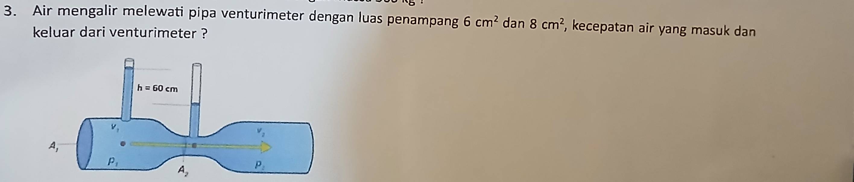 Air mengalir melewati pipa venturimeter dengan luas penampang 6cm^2 dan 8cm^2 , kecepatan air yang masuk dan
keluar dari venturimeter ?