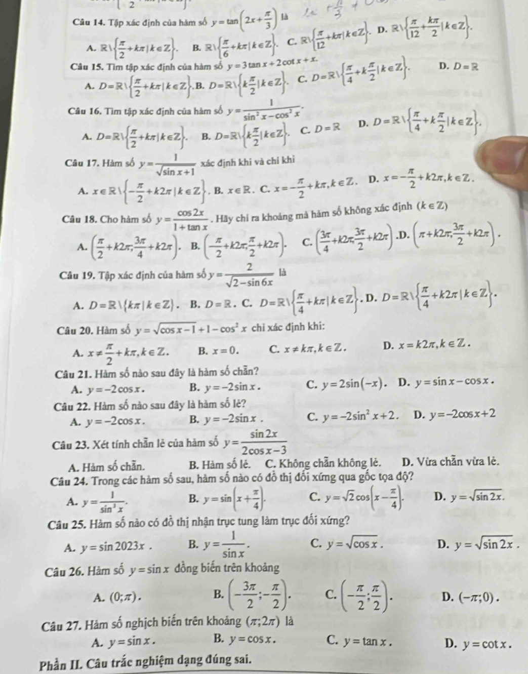 Tập xác định của hàm số y=tan (2x+ π /3 ) là
A. R   π /2 +kπ |k∈ Z . B. R  π /6 +kπ |k∈ Z . C. R   π /12 +kπ |k∈ Z .. D. Rsqrt( frac π )12+ kπ /2 |k∈ Z .
Câu 15. Tìm tập xác định của hàm số y=3tan x+2cot x+x. D=R|  π /4 +k π /2 |k∈ Z . D. D=R
A. D=R|  π /2 +kπ |k∈ Z ,B. D=R k π /2 |k∈ Z . C.
Câu 16. Tìm tập xác định của hàm số y= 1/sin^2x-cos^2x .
A. D=R  π /2 +kπ |k∈ Z . B. D=R k π /2 |k∈ Z . C. D=R D. D=R  π /4 +k π /2 |k∈ Z .
Câu 17. Hàm số y= 1/sqrt(sin x+1)  xác định khi và chỉ khi
A. x∈ R| - π /2 +k2π |k∈ Z B. x∈ R. C. x=- π /2 +kπ ,k∈ Z. D. x=- π /2 +k2π ,k∈ Z.
Câu 18. Cho hàm số y= cos 2x/1+tan x . Hãy chỉ ra khoảng mà hàm số không xác định (k∈ Z)
A. ( π /2 +k2π , 3π /4 +k2π ). B. (- π /2 +k2π , π /2 +k2π ). C. ( 3π /4 +k2π , 3π /2 +k2π ) .D. (π +k2π , 3π /2 +k2π ).
Câu 19. Tập xác định của hàm số y= 2/sqrt(2-sin 6x) l
A. D=R| kπ |k∈ Z . B. D=R. C. D=R  π /4 +kπ |k∈ Z . D. D=R  π /4 +k2π |k∈ Z .
Câu 20. Hàm số y=sqrt(cos x-1)+1-cos^2x chỉ xác định khi:
A. x!=  π /2 +kπ ,k∈ Z. B. x=0. C. x!= kπ ,k∈ Z. D. x=k2π ,k∈ Z.
Câu 21. Hàm số nào sau đây là hàm số chẵn?
A. y=-2cos x. B. y=-2sin x. C. y=2sin (-x). D. y=sin x-cos x.
Câu 22. Hàm số nào sau đây là hàm số lẻ?
A. y=-2cos x. B. y=-2sin x. C. y=-2sin^2x+2. D. y=-2cos x+2
Câu 23. Xét tính chẵn lẻ của hàm số y= sin 2x/2cos x-3 
A. Hàm số chần. B. Hàm số lẻ. C. Không chẵn không lẻ. D. Vừa chẵn vừa lẻ.
Câu 24. Trong các hàm c ố sau, hàm số nào có đồ thị đối xứng qua gốc tọa độ?
A. y= 1/sin^3x . y=sin (x+ π /4 ). C. y=sqrt(2)cos (x- π /4 ). D. y=sqrt(sin 2x).
B.
Câu 25. Hàm số nào có đồ thị nhận trục tung làm trục đối xứng?
A. y=sin 2023x. B. y= 1/sin x .
C. y=sqrt(cos x). D. y=sqrt(sin 2x).
Câu 26. Hàm số y=sin x đồng biến trên khoảng
B. (- 3π /2 ;- π /2 ). C. (- π /2 ; π /2 ).
A. (0;π ). D. (-π ;0).
Câu 27. Hàm số nghịch biến trên khoảng (π ;2π ) là
B.
A. y=sin x. y=cos x. C. y=tan x. D. y=cot x.
Phần II. Câu trắc nghiệm dạng đúng sai.